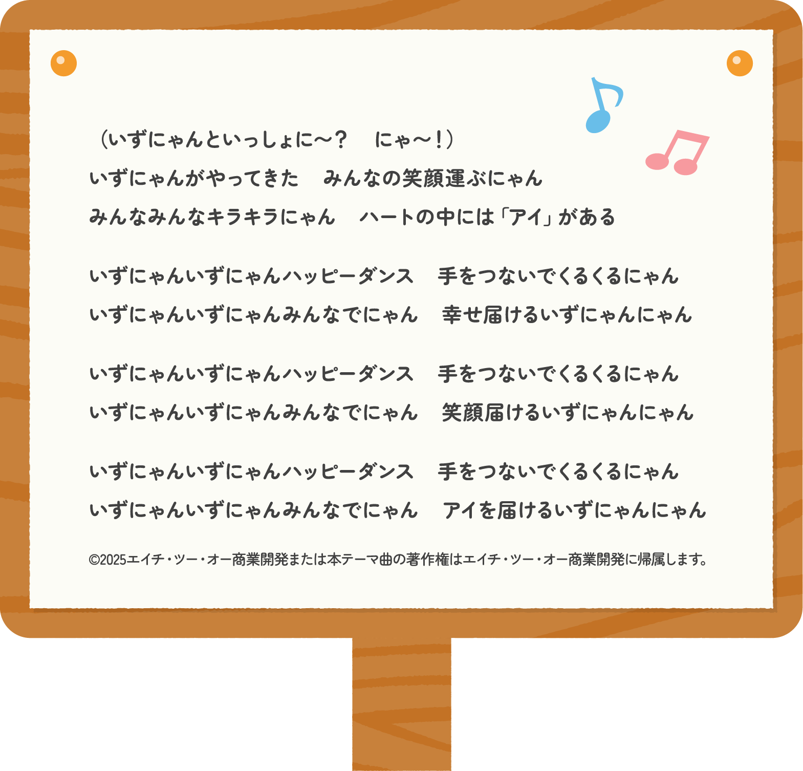 歌詞：（いずにゃんといっしょに〜？　にゃ〜！）いずにゃんがやってきた　みんなの笑顔運ぶにゃん　みんなみんなキラキラにゃん　ハートの中には「アイ」がある　いずにゃんいずにゃんハッピーダンス　手をつないでくるくるにゃん　いずにゃんいずにゃんみんなでにゃん　幸せ届けるいずにゃんにゃん　いずにゃんいずにゃんハッピーダンス　手をつないでくるくるにゃん　いずにゃんいずにゃんみんなでにゃん　笑顔届けるいずにゃんにゃん　いずにゃんいずにゃんハッピーダンス　手をつないでくるくるにゃん　いずにゃんいずにゃんみんなでにゃん　アイを届けるいずにゃんにゃん（©2025エイチ・ツー・オー商業開発または本テーマ曲の著作権はエイチ・ツー・オー商業開発に帰属します。）