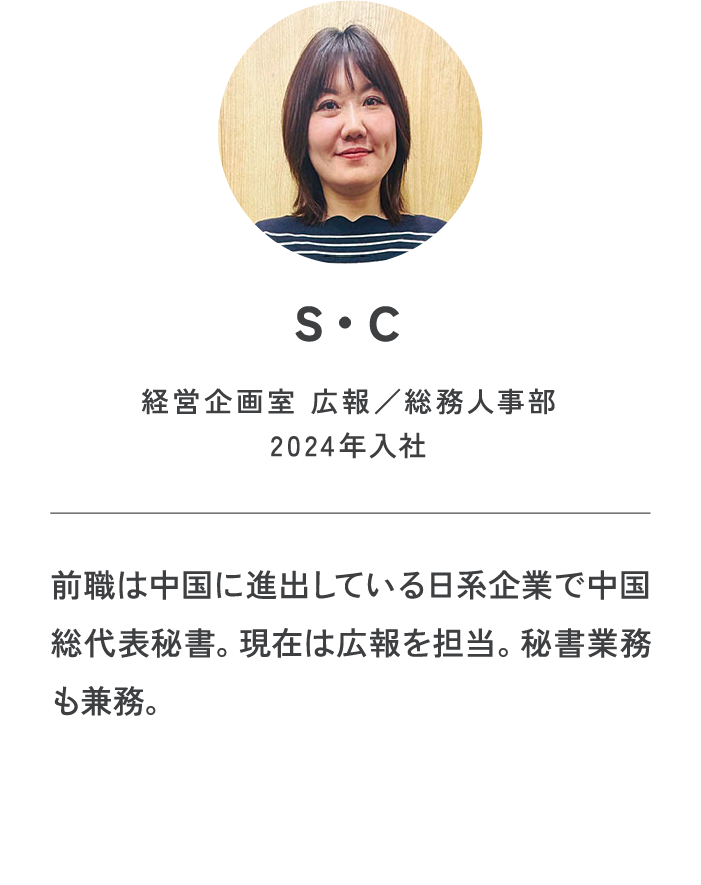S・C|経営企画室 広報/総務人事部2024年入社|前職は中国に進出している日系企業で中国総代表秘書。現在は広報を担当。秘書業務も兼務。