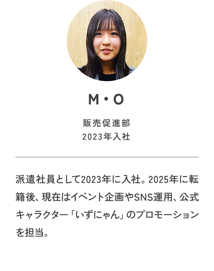 M・O|販売促進部2023年入社|派遣社員として2023年に入社。2025年に転籍後、現在はイベント企画やSNS運用、公式キャラクター「いずにゃん」のプロモーションを担当。